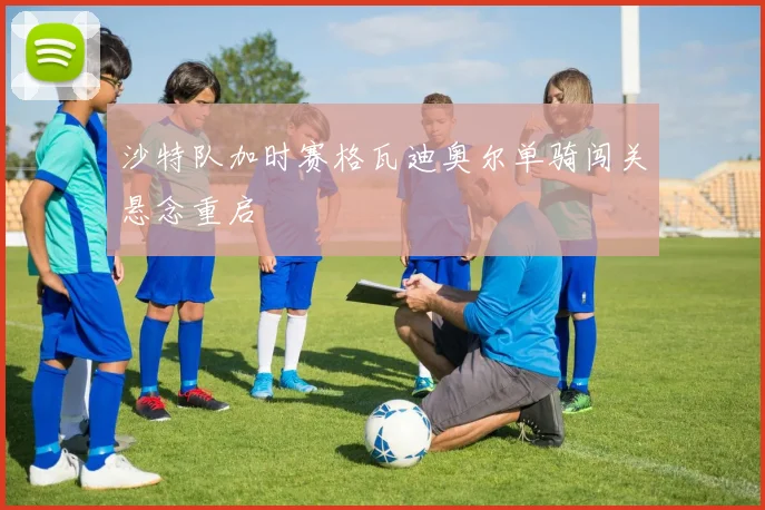 沙特队加时赛格瓦迪奥尔单骑闯关悬念重启