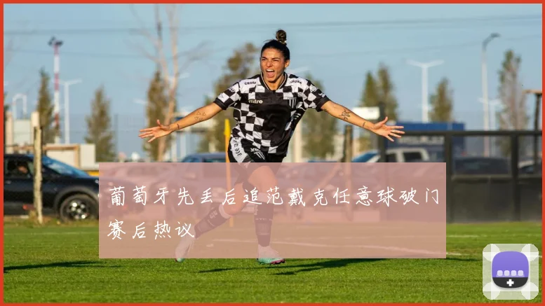 葡萄牙先丢后追范戴克任意球破门赛后热议