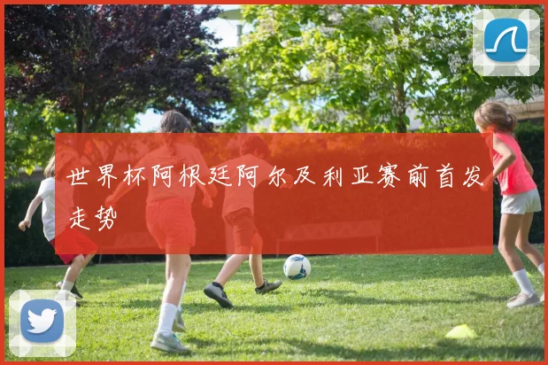 世界杯阿根廷阿尔及利亚赛前首发走势