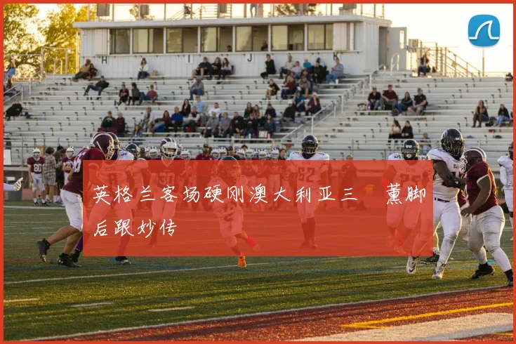 英格兰客场硬刚澳大利亚三笘薰脚后跟妙传