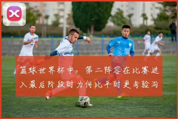 篮球世界杯中,第二阵容在比赛进入最后阶段时为何比平时更考验沟通
