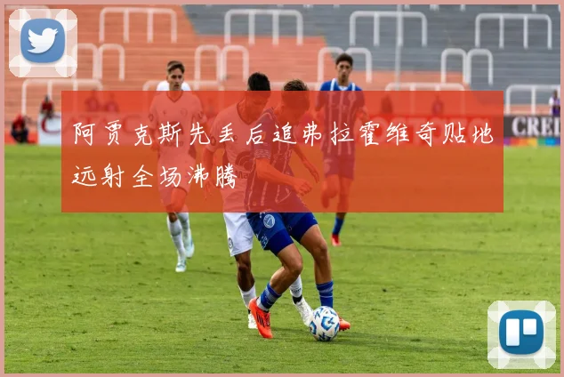 阿贾克斯先丢后追弗拉霍维奇贴地远射全场沸腾