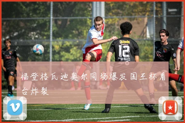 福登格瓦迪奥尔同场爆发国王杯看台炸裂