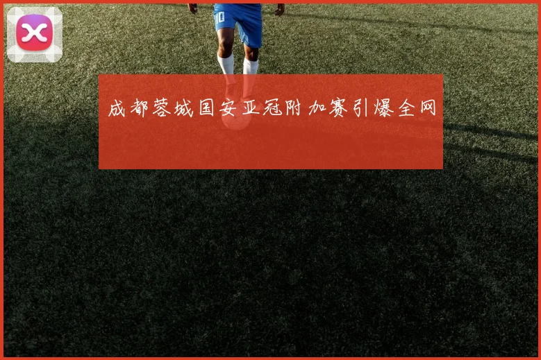 成都蓉城国安亚冠附加赛引爆全网