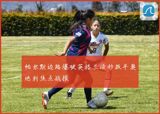 帕尔默边路爆破英格兰读秒扳平奥地利焦点战报