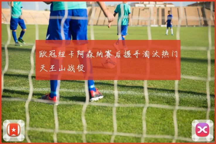 欧冠纽卡阿森纳赛后握手淘汰热门天王山战役