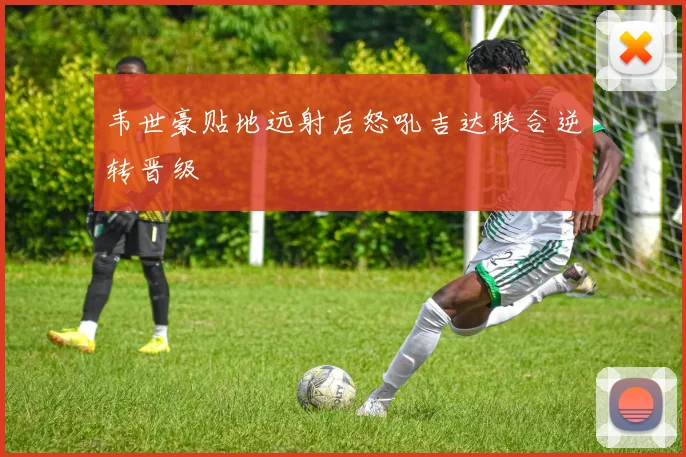 韦世豪贴地远射后怒吼吉达联合逆转晋级