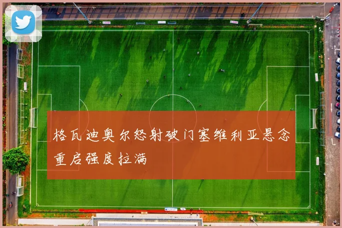 格瓦迪奥尔怒射破门塞维利亚悬念重启强度拉满