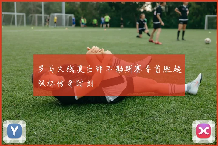 罗马火线复出那不勒斯赛季首胜超级杯传奇时刻