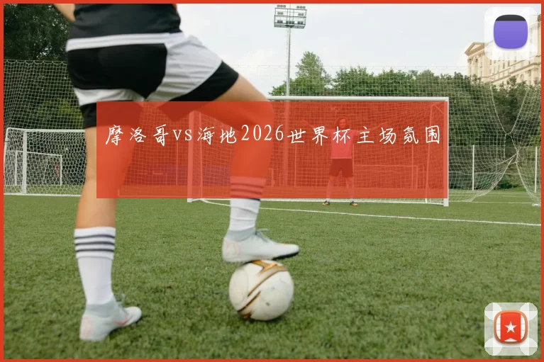 摩洛哥vs海地2026世界杯主场氛围