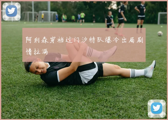 阿利森穿裆过门沙特队爆冷出局剧情拉满